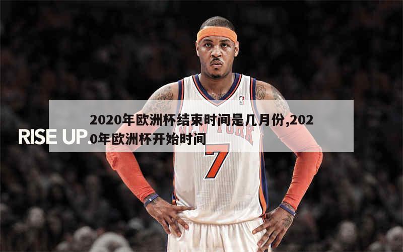 2020年欧洲杯结束时间是几月份,2020年欧洲杯开始时间