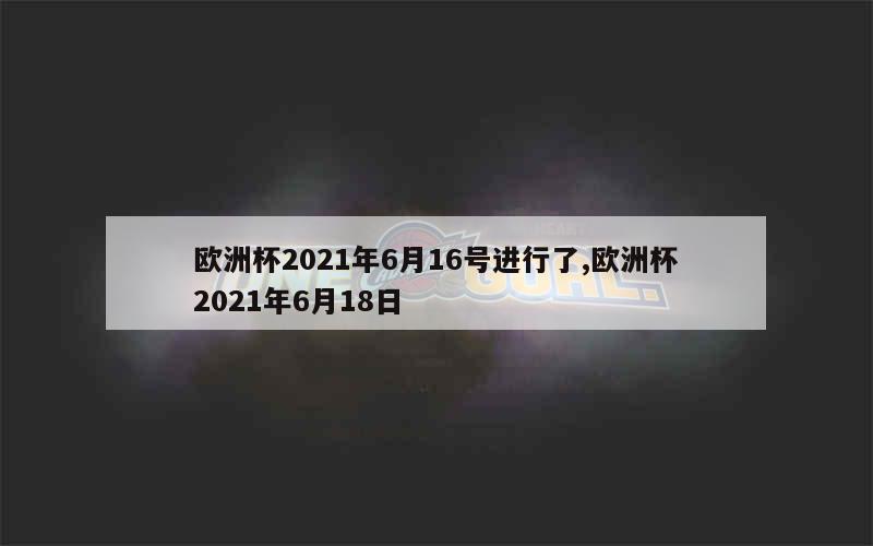 欧洲杯2021年6月16号进行了,欧洲杯2021年6月18日