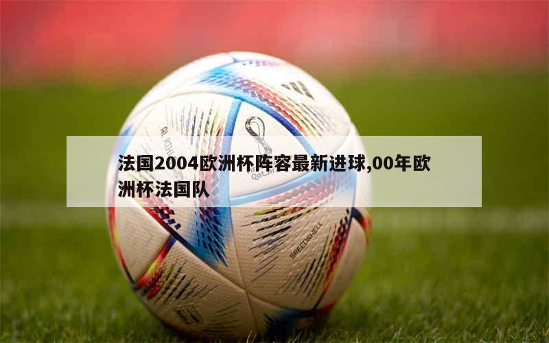 法国2004欧洲杯阵容最新进球,00年欧洲杯法国队