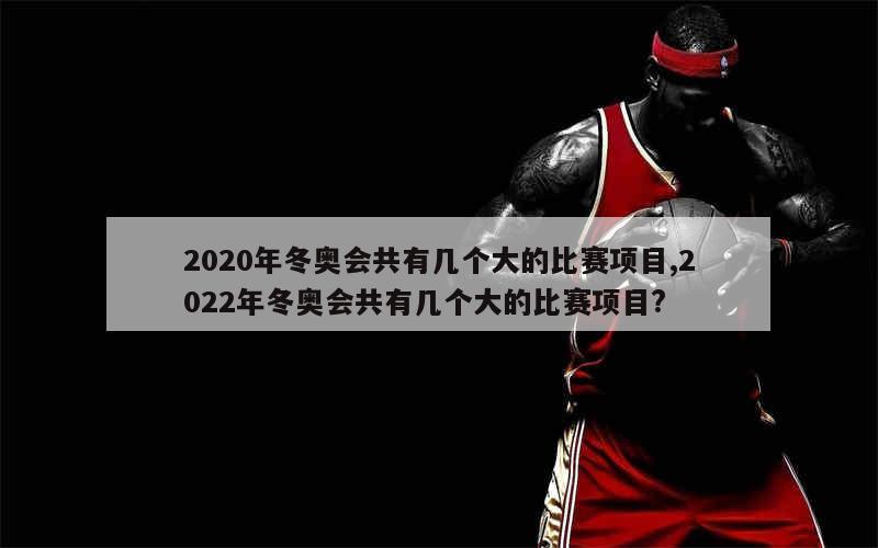 2020年冬奥会共有几个大的比赛项目,2022年冬奥会共有几个大的比赛项目?