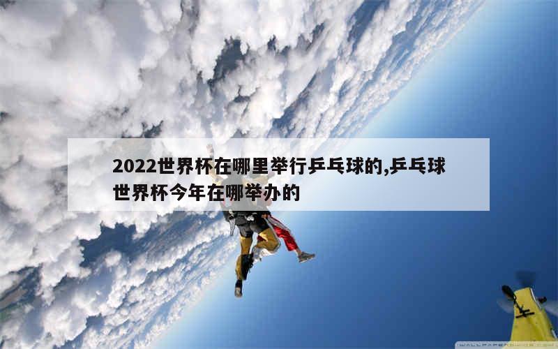 2022世界杯在哪里举行乒乓球的,乒乓球世界杯今年在哪举办的