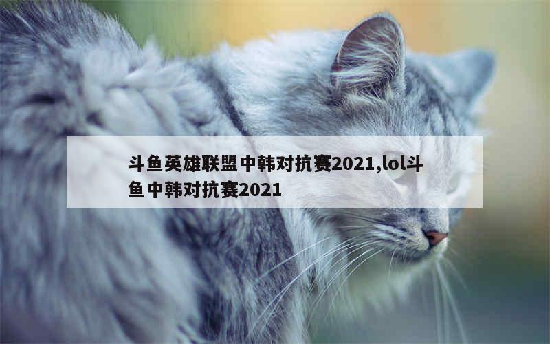 斗鱼英雄联盟中韩对抗赛2021,lol斗鱼中韩对抗赛2021