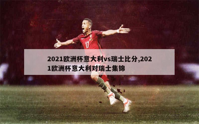 2021欧洲杯意大利vs瑞士比分,2021欧洲杯意大利对瑞士集锦