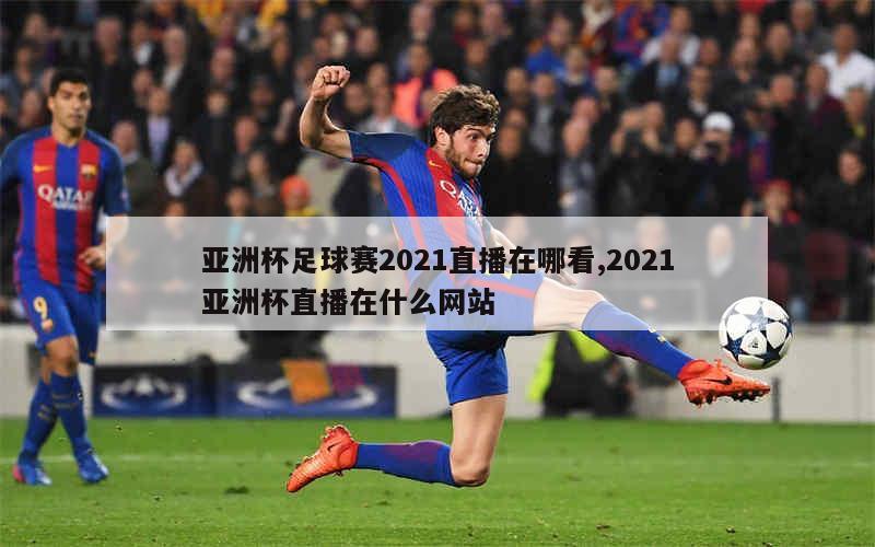 亚洲杯足球赛2021直播在哪看,2021亚洲杯直播在什么网站