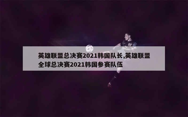 英雄联盟总决赛2021韩国队长,英雄联盟全球总决赛2021韩国参赛队伍