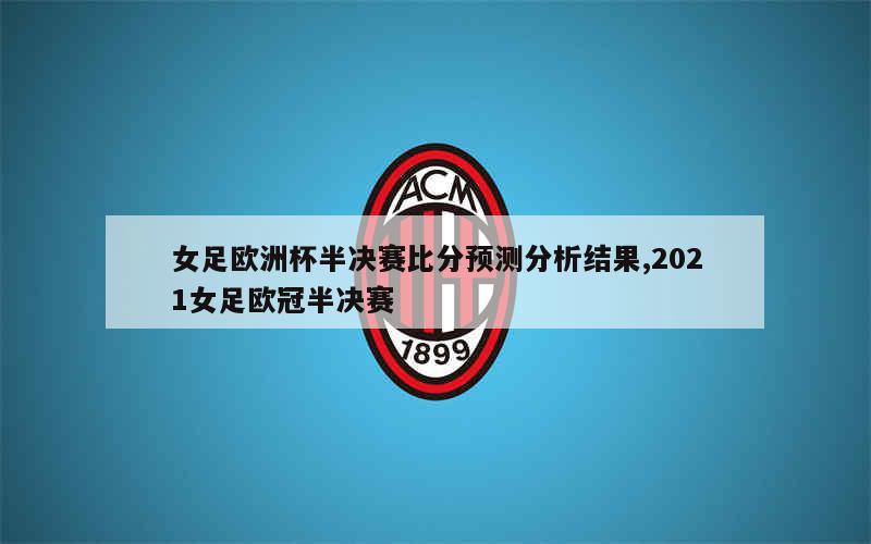 女足欧洲杯半决赛比分预测分析结果,2021女足欧冠半决赛