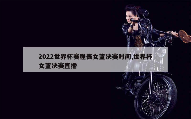 2022世界杯赛程表女篮决赛时间,世界杯女篮决赛直播