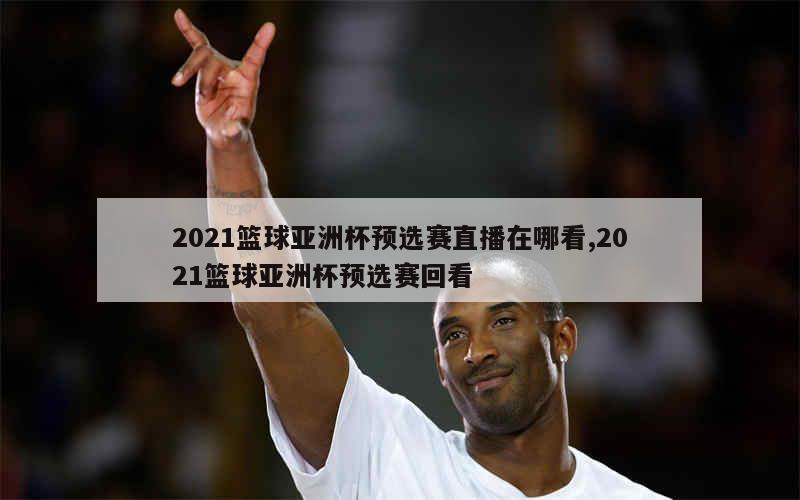 2021篮球亚洲杯预选赛直播在哪看,2021篮球亚洲杯预选赛回看