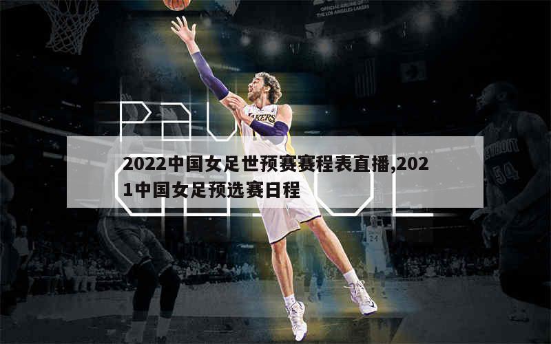 2022中国女足世预赛赛程表直播,2021中国女足预选赛日程