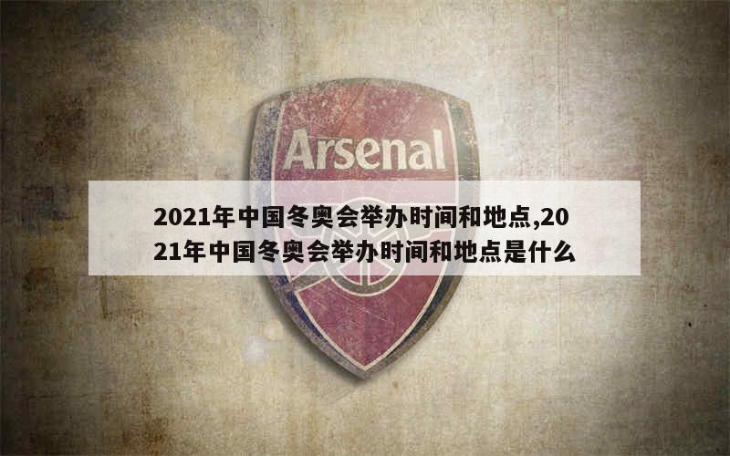 2021年中国冬奥会举办时间和地点,2021年中国冬奥会举办时间和地点是什么