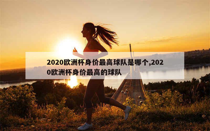 2020欧洲杯身价最高球队是哪个,2020欧洲杯身价最高的球队