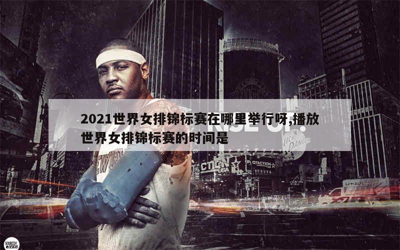 2021世界女排锦标赛在哪里举行呀,播放世界女排锦标赛的时间是