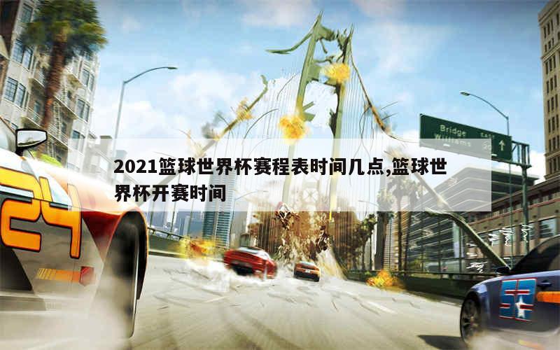 2021篮球世界杯赛程表时间几点,篮球世界杯开赛时间