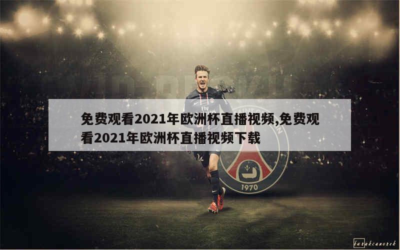 免费观看2021年欧洲杯直播视频,免费观看2021年欧洲杯直播视频下载