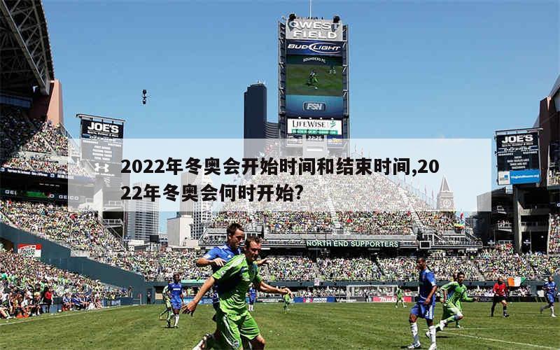 2022年冬奥会开始时间和结束时间,2022年冬奥会何时开始?