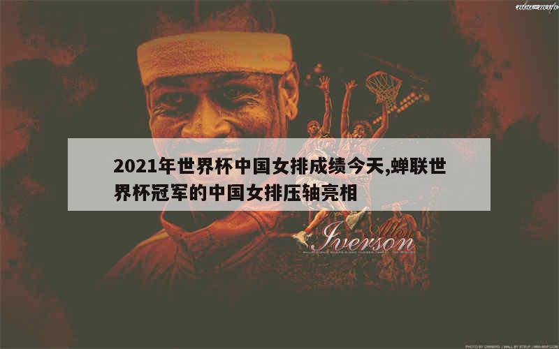 2021年世界杯中国女排成绩今天,蝉联世界杯冠军的中国女排压轴亮相