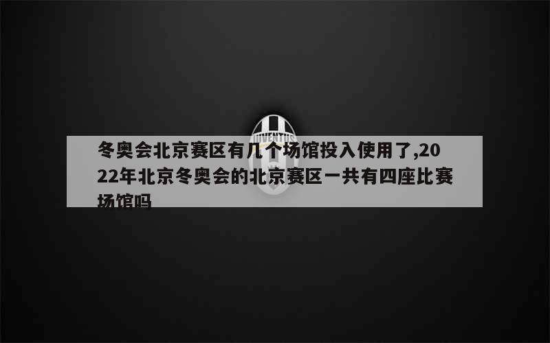 冬奥会北京赛区有几个场馆投入使用了,2022年北京冬奥会的北京赛区一共有四座比赛场馆吗