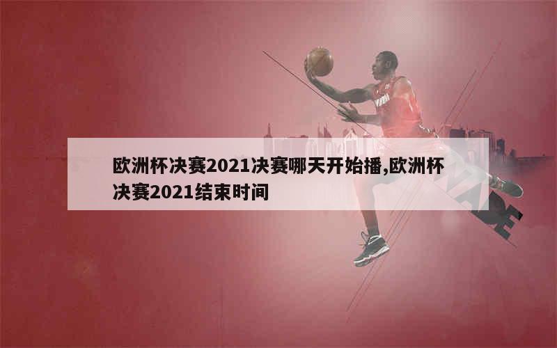 欧洲杯决赛2021决赛哪天开始播,欧洲杯决赛2021结束时间