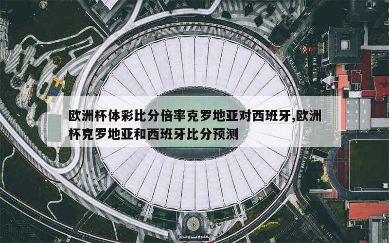 欧洲杯体彩比分倍率克罗地亚对西班牙,欧洲杯克罗地亚和西班牙比分预测