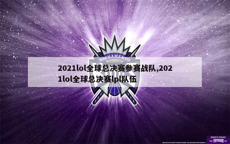 2021lol全球总决赛参赛战队,2021lol全球总决赛lpl队伍