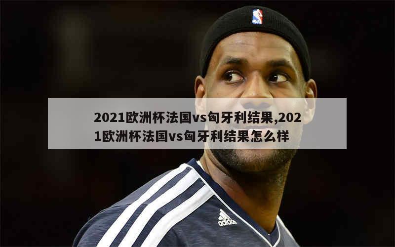 2021欧洲杯法国vs匈牙利结果,2021欧洲杯法国vs匈牙利结果怎么样