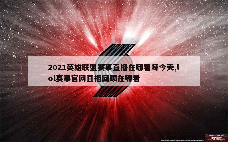 2021英雄联盟赛事直播在哪看呀今天,lol赛事官网直播回顾在哪看