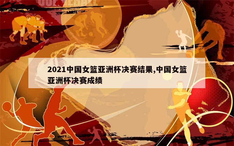 2021中国女篮亚洲杯决赛结果,中国女篮亚洲杯决赛成绩