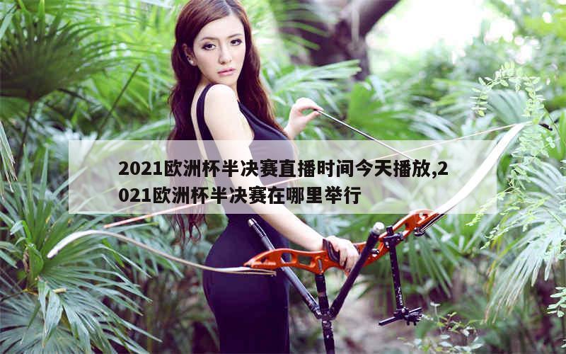 2021欧洲杯半决赛直播时间今天播放,2021欧洲杯半决赛在哪里举行