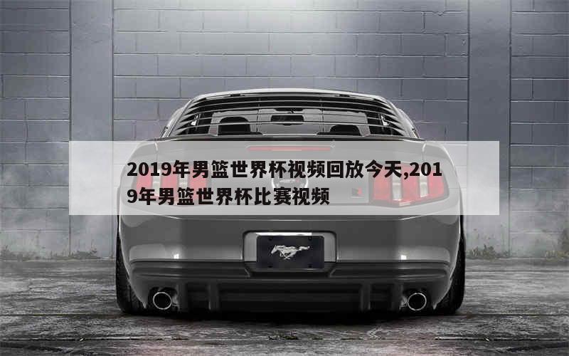 2019年男篮世界杯视频回放今天,2019年男篮世界杯比赛视频