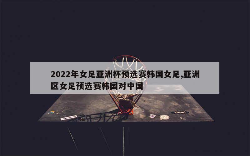 2022年女足亚洲杯预选赛韩国女足,亚洲区女足预选赛韩国对中国