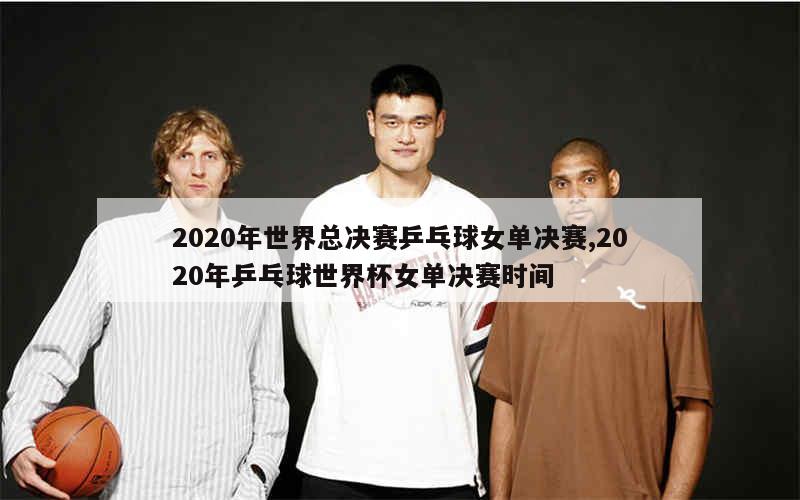 2020年世界总决赛乒乓球女单决赛,2020年乒乓球世界杯女单决赛时间