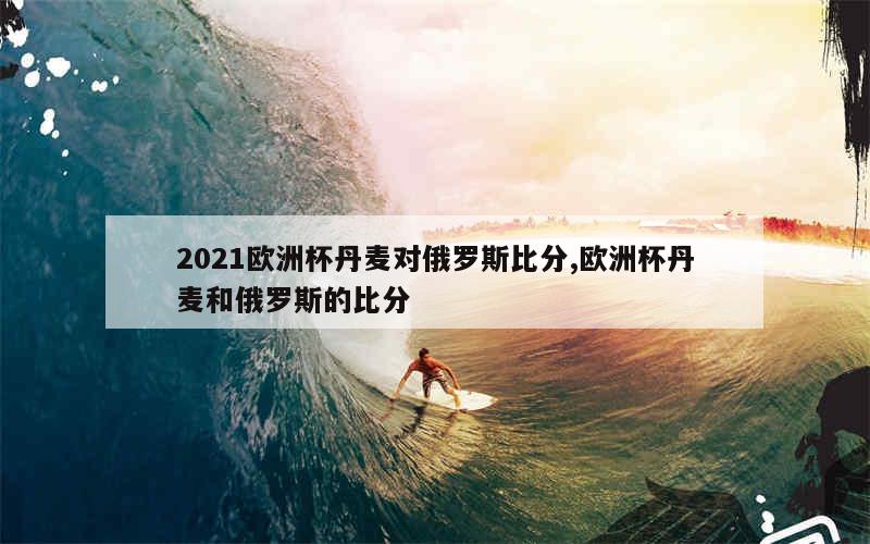 2021欧洲杯丹麦对俄罗斯比分,欧洲杯丹麦和俄罗斯的比分