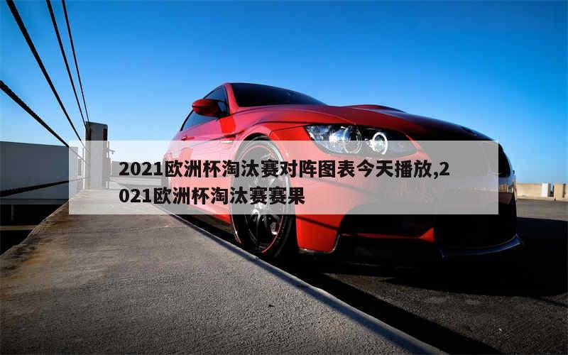 2021欧洲杯淘汰赛对阵图表今天播放,2021欧洲杯淘汰赛赛果