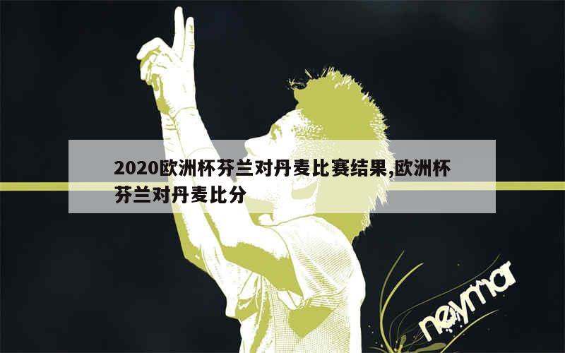 2020欧洲杯芬兰对丹麦比赛结果,欧洲杯芬兰对丹麦比分