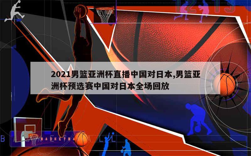 2021男篮亚洲杯直播中国对日本,男篮亚洲杯预选赛中国对日本全场回放