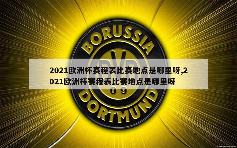 2021欧洲杯赛程表比赛地点是哪里呀,2021欧洲杯赛程表比赛地点是哪里呀