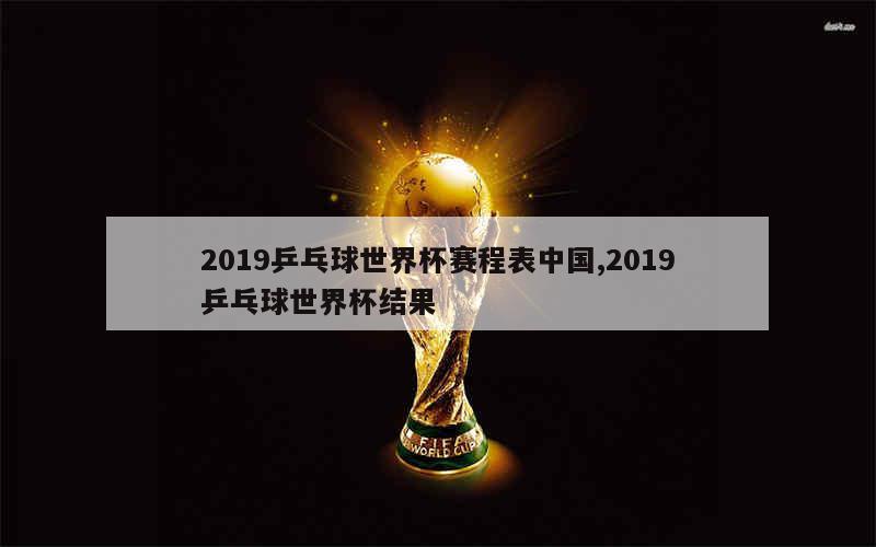 2019乒乓球世界杯赛程表中国,2019乒乓球世界杯结果