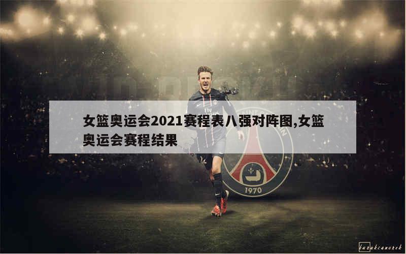 女篮奥运会2021赛程表八强对阵图,女篮奥运会赛程结果