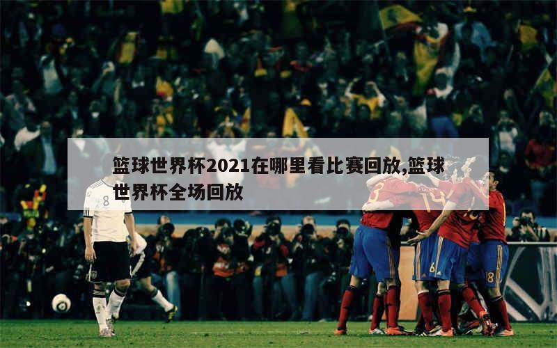 篮球世界杯2021在哪里看比赛回放,篮球世界杯全场回放