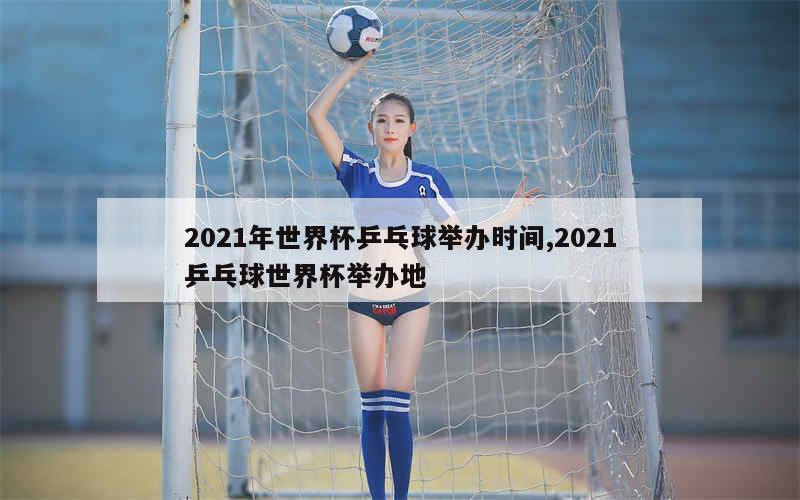 2021年世界杯乒乓球举办时间,2021乒乓球世界杯举办地