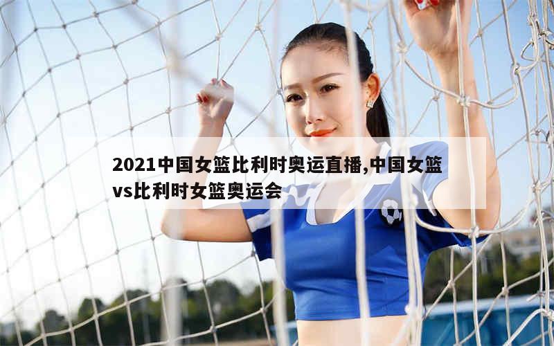 2021中国女篮比利时奥运直播,中国女篮vs比利时女篮奥运会