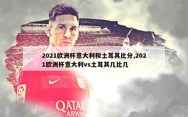 2021欧洲杯意大利和土耳其比分,2021欧洲杯意大利vs土耳其几比几