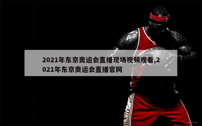 2021年东京奥运会直播现场视频观看,2021年东京奥运会直播官网