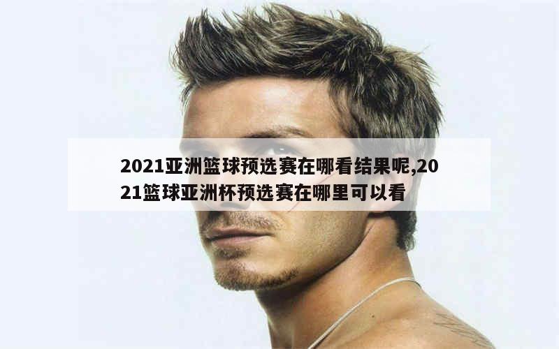 2021亚洲篮球预选赛在哪看结果呢,2021篮球亚洲杯预选赛在哪里可以看