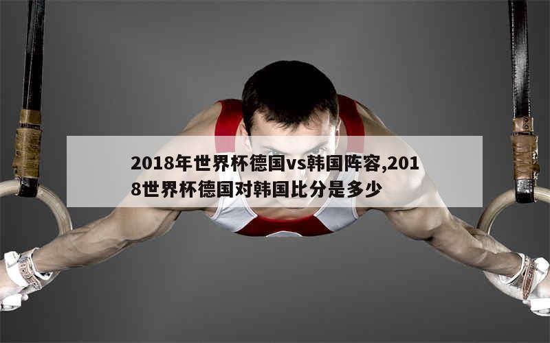 2018年世界杯德国vs韩国阵容,2018世界杯德国对韩国比分是多少