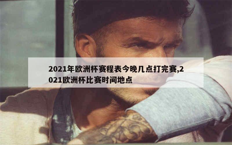 2021年欧洲杯赛程表今晚几点打完赛,2021欧洲杯比赛时间地点