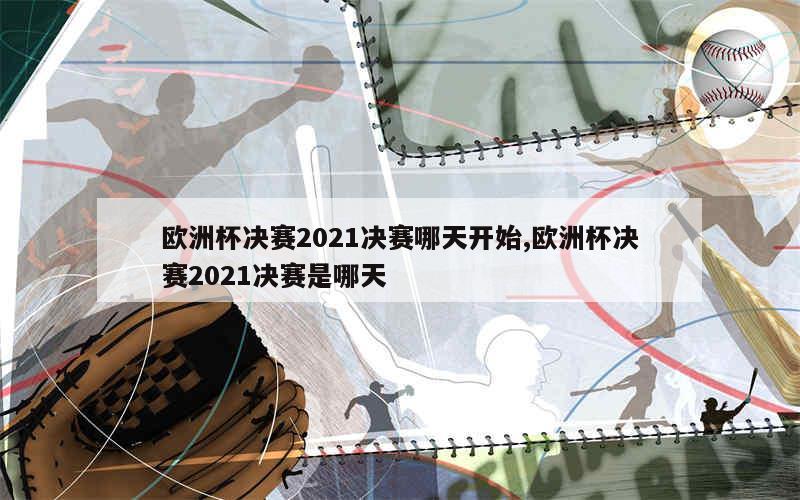 欧洲杯决赛2021决赛哪天开始,欧洲杯决赛2021决赛是哪天