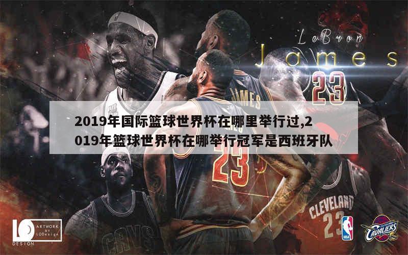 2019年国际篮球世界杯在哪里举行过,2019年篮球世界杯在哪举行冠军是西班牙队