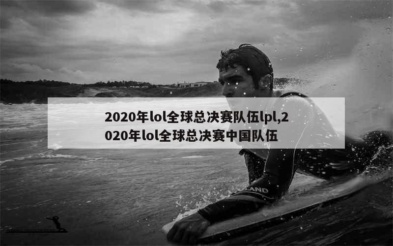 2020年lol全球总决赛队伍lpl,2020年lol全球总决赛中国队伍