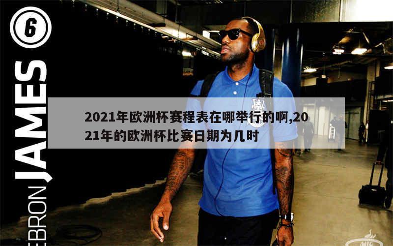 2021年欧洲杯赛程表在哪举行的啊,2021年的欧洲杯比赛日期为几时